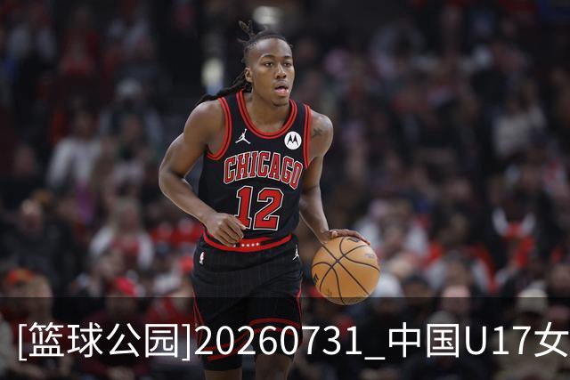 [篮球公园]20260731 中国U17女篮：淬炼青春